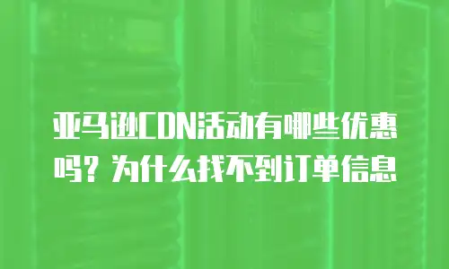 亚马逊CDN活动有哪些优惠吗？为什么找不到订单信息