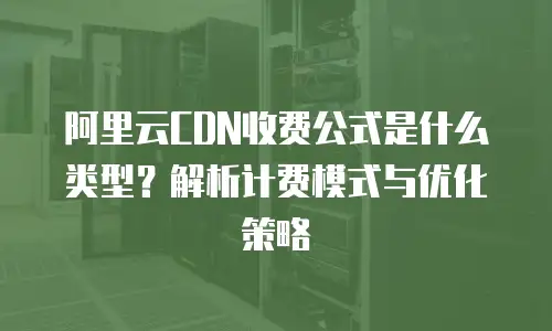 阿里云CDN收费公式是什么类型？解析计费模式与优化策略