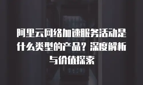 阿里云网络加速服务活动是什么类型的产品？深度解析与价值探索
