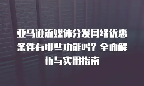 亚马逊流媒体分发网络优惠条件有哪些功能吗？全面解析与实用指南