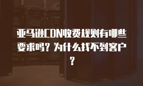 亚马逊CDN收费规则有哪些要求吗？为什么找不到客户？