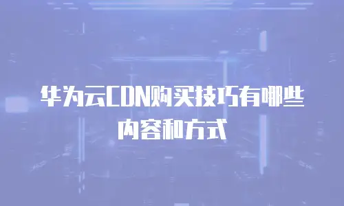 华为云CDN购买技巧有哪些内容和方式