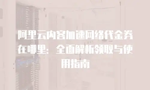 阿里云内容加速网络代金券在哪里：全面解析领取与使用指南