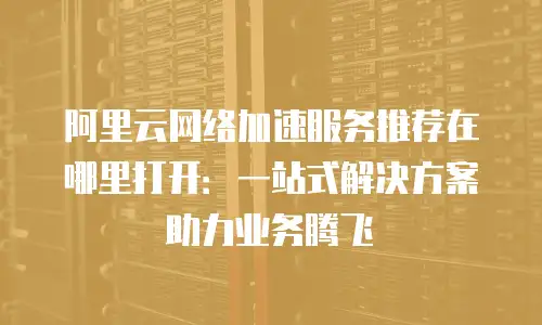 阿里云网络加速服务推荐在哪里打开：一站式解决方案助力业务腾飞