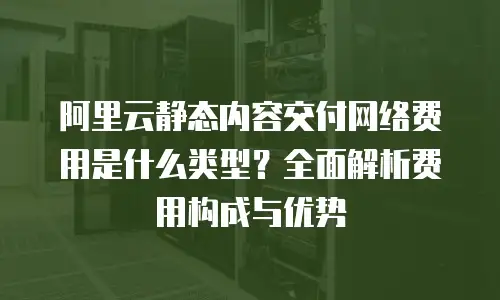 阿里云静态内容交付网络费用是什么类型？全面解析费用构成与优势