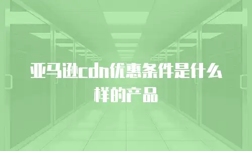 亚马逊cdn优惠条件是什么样的产品
