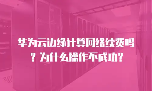 华为云边缘计算网络续费吗？为什么操作不成功？