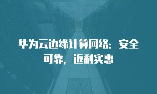 华为云边缘计算网络：安全可靠，返利实惠