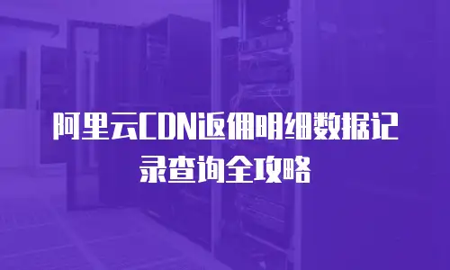 阿里云CDN返佣明细数据记录查询全攻略