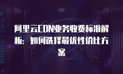 阿里云CDN业务收费标准解析：如何选择最优性价比方案