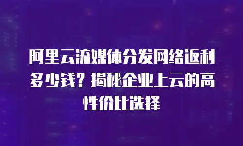 阿里云流媒体分发网络返利多少钱？揭秘企业上云的高性价比选择