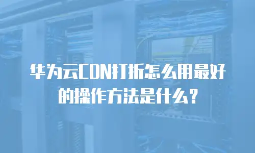 华为云CDN打折怎么用最好的操作方法是什么？