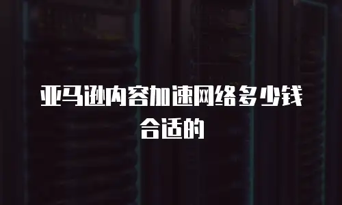 亚马逊内容加速网络多少钱合适的