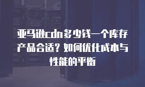 亚马逊cdn多少钱一个库存产品合适？如何优化成本与性能的平衡