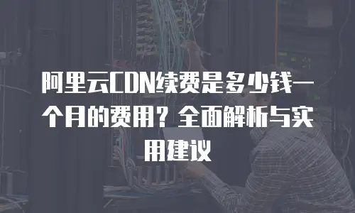 阿里云CDN续费是多少钱一个月的费用？全面解析与实用建议