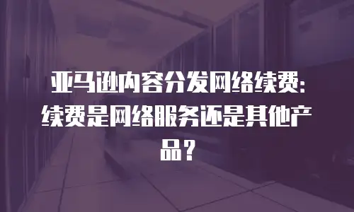 亚马逊内容分发网络续费：续费是网络服务还是其他产品？