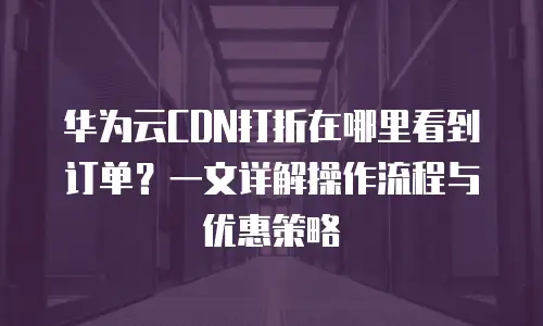 华为云CDN打折在哪里看到订单？一文详解操作流程与优惠策略