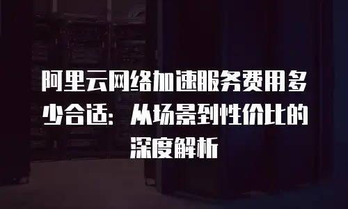 阿里云网络加速服务费用多少合适：从场景到性价比的深度解析