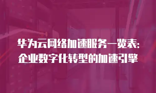 华为云网络加速服务一览表：企业数字化转型的加速引擎