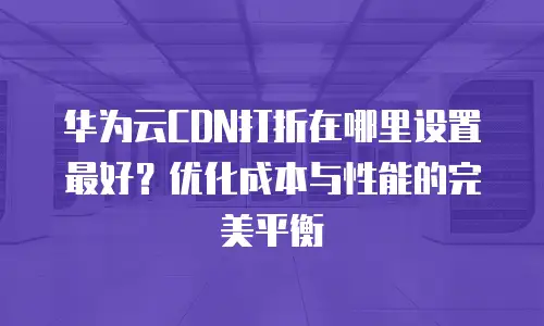 华为云CDN打折在哪里设置最好？优化成本与性能的完美平衡
