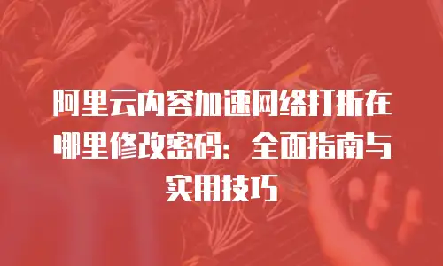 阿里云内容加速网络打折在哪里修改密码：全面指南与实用技巧