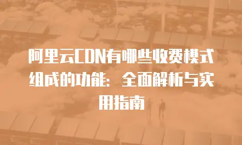 阿里云CDN有哪些收费模式组成的功能：全面解析与实用指南