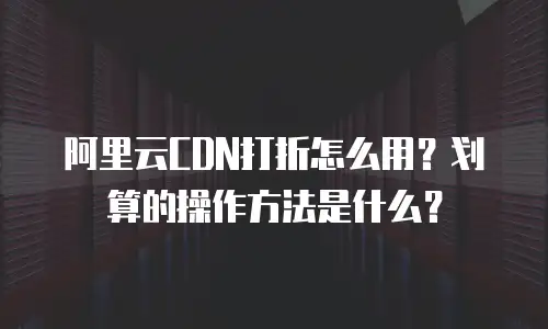阿里云CDN打折怎么用？划算的操作方法是什么？