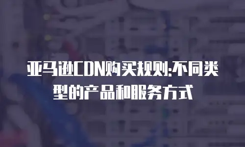 亚马逊CDN购买规则:不同类型的产品和服务方式
