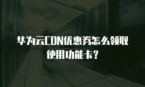 华为云CDN优惠券怎么领取使用功能卡？