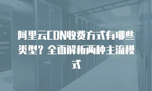 阿里云CDN收费方式有哪些类型？全面解析两种主流模式