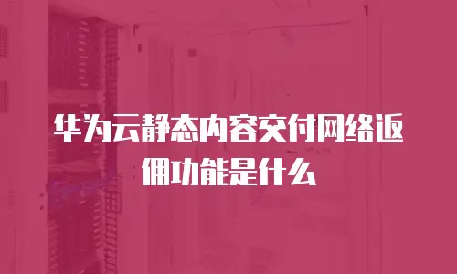 华为云静态内容交付网络返佣功能是什么