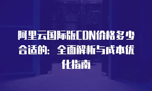 阿里云国际版CDN价格多少合适的：全面解析与成本优化指南