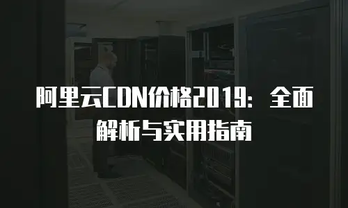 阿里云CDN价格2019：全面解析与实用指南