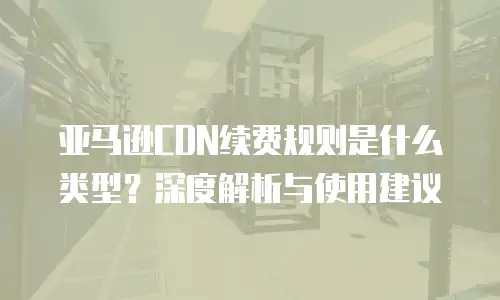 亚马逊CDN续费规则是什么类型？深度解析与使用建议
