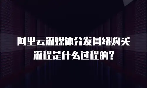 阿里云流媒体分发网络购买流程是什么过程的？