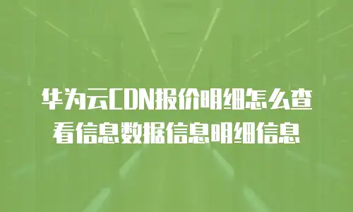 华为云CDN报价明细怎么查看信息数据信息明细信息