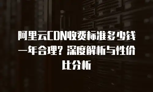 阿里云CDN收费标准多少钱一年合理？深度解析与性价比分析