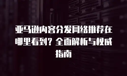 亚马逊内容分发网络推荐在哪里看到？全面解析与权威指南