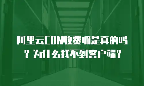 阿里云CDN收费嘛是真的吗？为什么找不到客户端？
