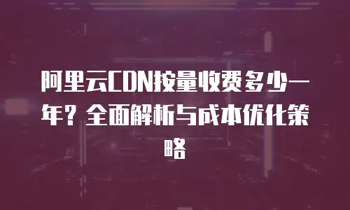 阿里云CDN按量收费多少一年？全面解析与成本优化策略