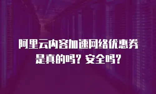 阿里云内容加速网络优惠券是真的吗？安全吗？