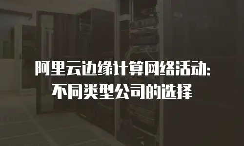 阿里云边缘计算网络活动：不同类型公司的选择