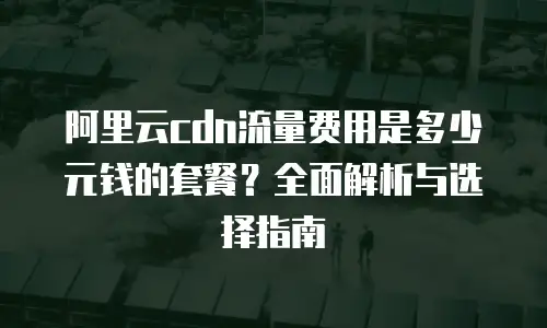 阿里云cdn流量费用是多少元钱的套餐？全面解析与选择指南
