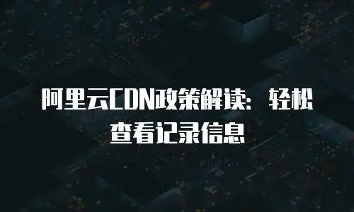 阿里云CDN政策解读：轻松查看记录信息