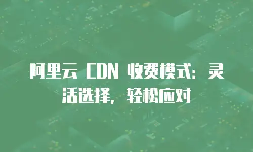 阿里云 CDN 收费模式：灵活选择，轻松应对