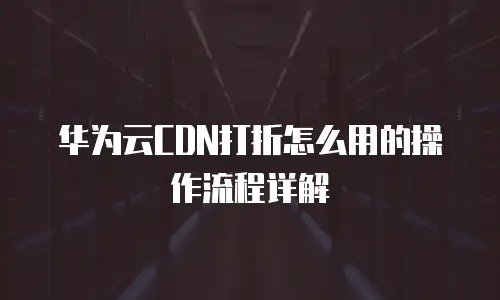 华为云CDN打折怎么用的操作流程详解