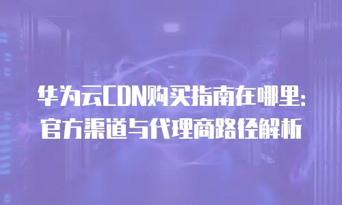 华为云CDN购买指南在哪里：官方渠道与代理商路径解析