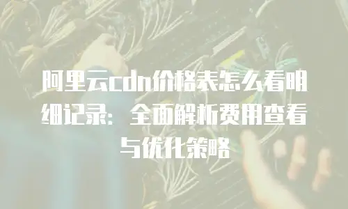 阿里云cdn价格表怎么看明细记录：全面解析费用查看与优化策略