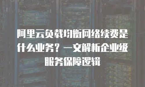阿里云负载均衡网络续费是什么业务？一文解析企业级服务保障逻辑
