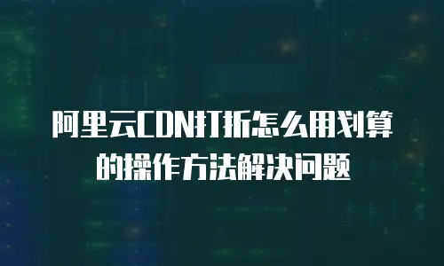 阿里云CDN打折怎么用划算的操作方法解决问题